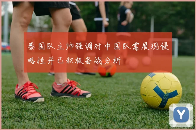 泰国队主帅强调对中国队需展现侵略性并已积极备战分析