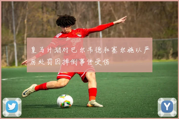 皇马计划对巴尔韦德和塞尔施以严厉处罚因摔倒事件受伤