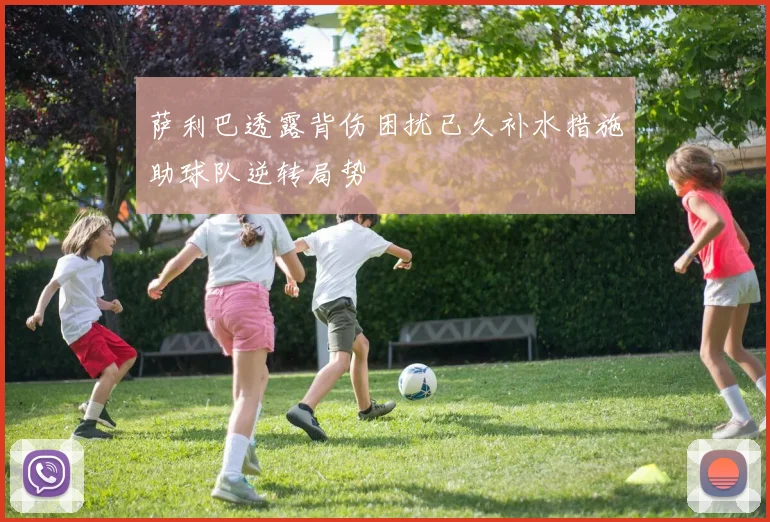 萨利巴透露背伤困扰已久补水措施助球队逆转局势