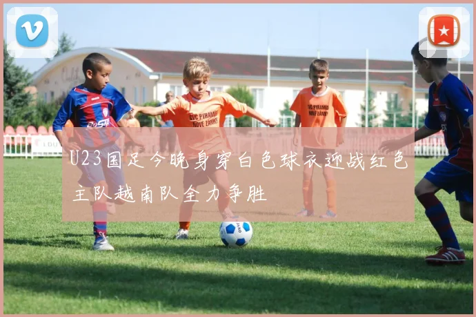 U23国足今晚身穿白色球衣迎战红色主队越南队全力争胜