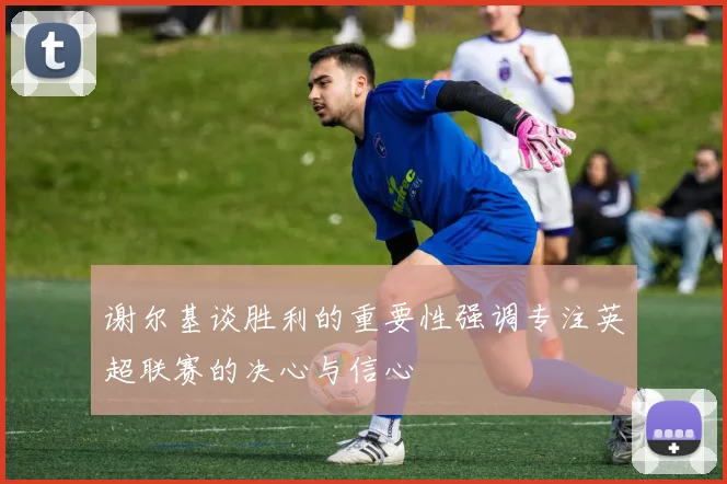 谢尔基谈胜利的重要性强调专注英超联赛的决心与信心