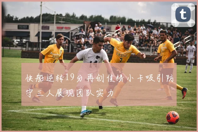 快船逆转19分再创佳绩小卡吸引防守三人展现团队实力
