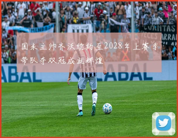 国米主帅齐沃续约至2028年上赛季带队夺双冠成就辉煌