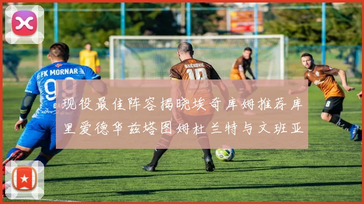 现役最佳阵容揭晓埃奇库姆推荐库里爱德华兹塔图姆杜兰特与文班亚马