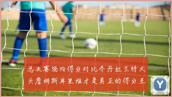 总决赛场均得分对比乔丹杜兰特大头詹姆斯库里谁才是真正的得分王