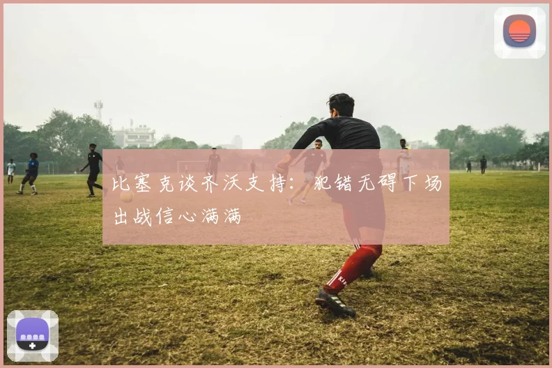 比塞克谈齐沃支持：犯错无碍下场出战信心满满