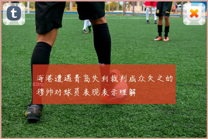 海港遭遇青岛失利裁判成众矢之的穆帅对球员表现表示理解