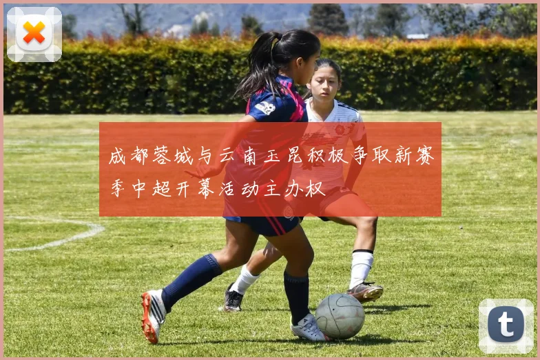 成都蓉城与云南玉昆积极争取新赛季中超开幕活动主办权
