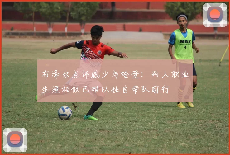 布泽尔点评威少与哈登：两人职业生涯相似已难以独自带队前行