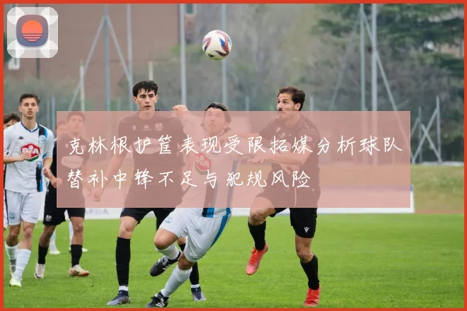 克林根护筐表现受限拓媒分析球队替补中锋不足与犯规风险