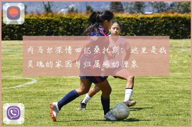 内马尔深情回忆桑托斯：这里是我灵魂的家园与归属感的源泉