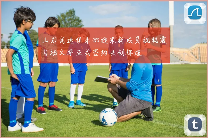 山东高速俱乐部迎来新成员祝铭震与杨文学正式签约共创辉煌