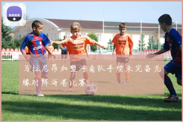 马拉尼昂加盟河南队手续未完备无缘对阵海港比赛