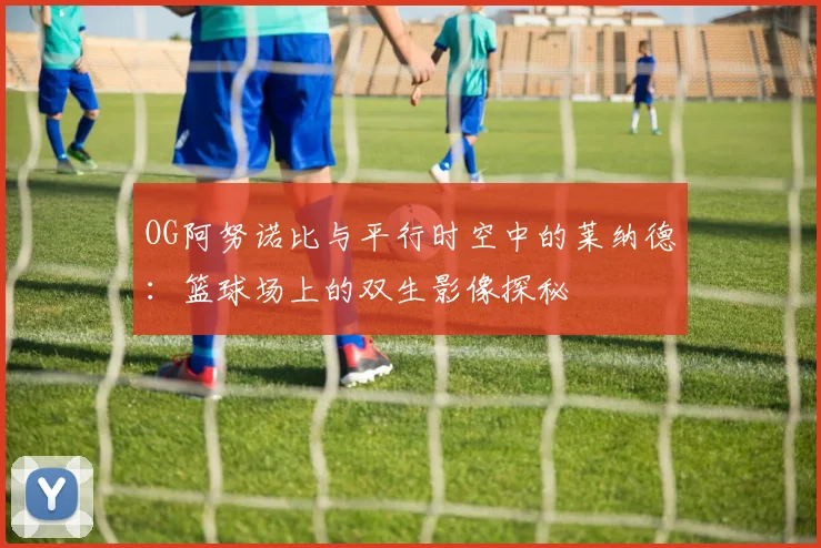 OG阿努诺比与平行时空中的莱纳德：篮球场上的双生影像探秘