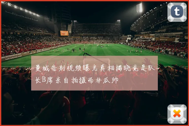曼城告别视频曝光真相揭晓竟是队长B席亲自拍摄而非瓜帅