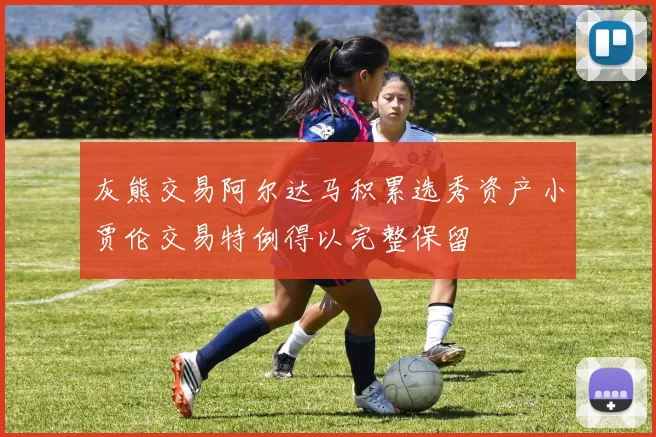 灰熊交易阿尔达马积累选秀资产小贾伦交易特例得以完整保留