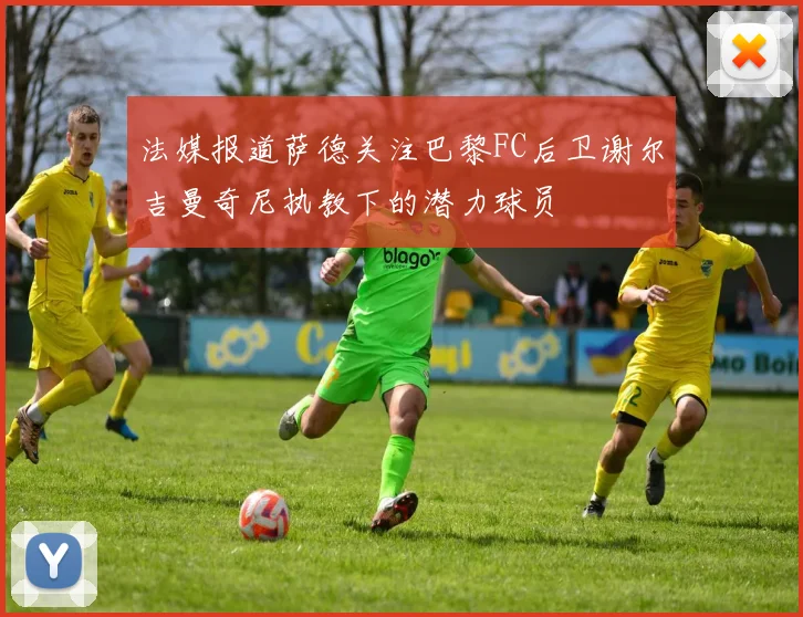 法媒报道萨德关注巴黎FC后卫谢尔吉曼奇尼执教下的潜力球员